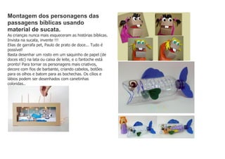 Montagem dos personagens das
passagens bíblicas usando
material de sucata.
As crianças nunca mais esqueceram as histórias bíblicas.
Invista na sucata, invente !!!
Elias de garrafa pet, Paulo de prato de doce... Tudo é
possível!
Basta desenhar um rosto em um saquinho de papel (de
doces etc) na lata ou caixa de leite, e o fantoche está
pronto! Para tornar os personagens mais criativos,
decore com fios de barbante, criando cabelos, botões
para os olhos e batom para as bochechas. Os cílios e
lábios podem ser desenhados com canetinhas
coloridas..
 