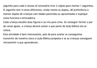 joguinho para cada 2 alunos (é necessário tirar 2 cópias para montar 1 joguinho).
O Joguinho tem 4 cenas diferentes, então monte as duplas, dê preferência a
montar duplas de crianças com idades parecidas ou aproximadas e explique
como funciona a brincadeira.
Cada criança escolhe duas figuras e as vira para cima. Se conseguir formar o par
de cenas iguais, a criança deverá contar a que parte da lição bíblica ela se
refere.
Esta atividade é bem interessante, pois dá para avaliar se conseguimos
transmitir de maneira clara a Lição Bíblica proposta e se as crianças conseguem
retransmitir o que aprenderam.
 