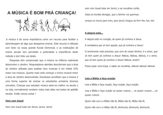 A MÚSICA É BOM PRÁ CRIANÇA!
A música é de suma importância como um recurso para facilitar a
aprendizagem de algo que desejamos ensinar. Este recurso é utilizado
com êxito na nossa grande Escola Dominical, e as instituições de
ensino secular tem percebido a praticidade e importância deste
método e tem feito uso deste.
Pesquisas têm comprovado que a música na infância realmente
desenvolve o cérebro. Pesquisadores alemães descobriram que a área
do cérebro utilizada para analisar tons musicais é em média 25%
maior nos músicos. Quanto mais cedo começar o treino musical maior
a área do cérebro desenvolvida. Estudiosos acreditam que a música é
uma forma superior de ensinar os estudantes primários diversos
conceitos. Crianças que estudam música saem-se melhor na escola e
na vida, normalmente recebem notas mais altas nos testes de aptidão
escolar. Então vamos cantar !
Vem com Josué
Vem com Josué lutar em Jericó, Jericó, Jericó
vem com Josué lutar em Jericó, e as muralhas ruirão.
Suba os montes devagar, que o Senhor vai guerrear,
cerque os muros para mim, pois Jericó chegou ao fim! Hei, hei, hei!
A alegria está...
A alegria está no coração, de quem já conhece a Jesus.
A verdadeira paz só tem aquele, que já conhece a Jesus!
O sentimento mais precioso, que vem do nosso Senhor, é o amor, que
só tem quem já conhece a Jesus! Aleluia, Aleluia, Aleluia, é o amor,
que só tem quem já conhece a Jesus! Aleluia, amém!
Posso pular uma tropa, e saltar as muralhas, aleluia! aleluia! Aleluia!
Leia a Bíblia e faça oração
Leia a Bíblia e faça oração, faça oração, faça oração.
Leia a Bíblia e faça oração se quiser crescer.... se quiser crescer.....se
quiser crescer.
Quem não ora e a Bíblia não lê, Bíblia não lê, Bíblia não lê.
Quem não ora e a bíblia não lê, diminuirá, diminuirá, diminuirá.
 