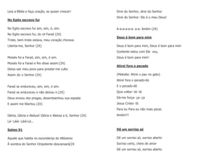 Leia a Bíblia e faça oração, se quiser crescer!
No Egito escravo fui
No Egito escravo fui sim, sim, ó, sim.
No Egito escravo fui, do vil Faraó (2X)
Triste, bem triste estava, meu coração chorava
Liberta-me, Senhor (2X)
Moisés foi a Faraó, sim, sim, ó sim.
Moisés foi a Faraó e lhe disse assim:(2X)
Deixa sair meu povo para prestar-me culto
Assim diz o Senhor (2X)
Faraó se endureceu, sim, sim, ó sim.
Faraó se endureceu e não deixou ir.(2X)
Deus enviou dez pragas, desembainhou sua espada
E assim me libertou (2X)
Glória, Glória e Aleluia! Glória e Aleluia a ti, Senhor (2X)
Lá- Láiá- Láiá-Lá...
Salmo 91
Aquele que habita no esconderijo do Altíssimo
À sombra do Senhor Onipotente descansará(2X
Direi do Senhor, direi do Senhor
Direi do Senhor: Ele é o meu Deus!
A-a-a-a-a-a- a-a- Amém (2X)
Deus é bom para mim
Deus é bom para mim, Deus é bom para mim
Contente estou com Ele vou,
Deus é bom para mim!
Atirei fora o pecado
(Melodia: Atirei o pau no gato)
Atirei fora o pecado-do
E o pecado-dô
Quis voltar- tá- tá
Dá-me força- ça- ça
Jesus Cristo- tô
Para eu Para eu não mais pecar.
Amém!!!
Dê um sorriso só
Dê um sorriso só, sorriso aberto
Sorriso certo, cheio de amor
Dê um sorriso só, sorriso aberto
 