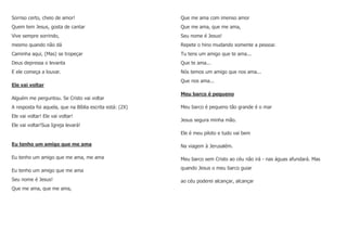 Sorriso certo, cheio de amor!
Quem tem Jesus, gosta de cantar
Vive sempre sorrindo,
mesmo quando não dá
Caminha aqui, (Mas) se tropeçar
Deus depressa o levanta
E ele começa a louvar.
Ele vai voltar
Alguém me perguntou. Se Cristo vai voltar
A resposta foi aquela, que na Bíblia escrita está: (2X)
Ele vai voltar! Ele vai voltar!
Ele vai voltar!Sua Igreja levará!
Eu tenho um amigo que me ama
Eu tenho um amigo que me ama, me ama
Eu tenho um amigo que me ama
Seu nome é Jesus!
Que me ama, que me ama,
Que me ama com imenso amor
Que me ama, que me ama,
Seu nome é Jesus!
Repete o hino mudando somente a pessoa:
Tu tens um amigo que te ama...
Que te ama...
Nós temos um amigo que nos ama...
Que nos ama...
Meu barco é pequeno
Meu barco é pequeno tão grande é o mar
Jesus segura minha mão.
Ele é meu piloto e tudo vai bem
Na viagem à Jerusalém.
Meu barco sem Cristo ao céu não irá - nas águas afundará. Mas
quando Jesus o meu barco guiar
ao céu poderei alcançar, alcançar
 
