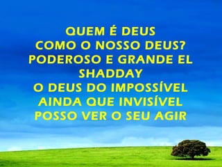 QUEM É DEUS
COMO O NOSSO DEUS?
PODEROSO E GRANDE EL
SHADDAY
O DEUS DO IMPOSSÍVEL
AINDA QUE INVISÍVEL
POSSO VER O SEU AGIR

 