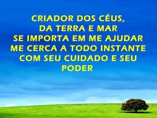 CRIADOR DOS CÉUS,
DA TERRA E MAR
SE IMPORTA EM ME AJUDAR
ME CERCA A TODO INSTANTE
COM SEU CUIDADO E SEU
PODER

 