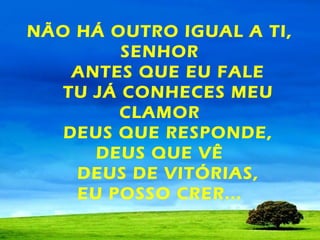 NÃO HÁ OUTRO IGUAL A TI,
SENHOR
ANTES QUE EU FALE
TU JÁ CONHECES MEU
CLAMOR
DEUS QUE RESPONDE,
DEUS QUE VÊ
DEUS DE VITÓRIAS,
EU POSSO CRER...

 