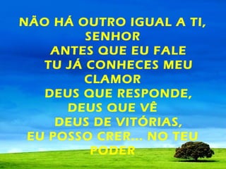 NÃO HÁ OUTRO IGUAL A TI,
SENHOR
ANTES QUE EU FALE
TU JÁ CONHECES MEU
CLAMOR
DEUS QUE RESPONDE,
DEUS QUE VÊ
DEUS DE VITÓRIAS,
EU POSSO CRER... NO TEU
PODER

 