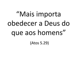 “Mais importa
obedecer a Deus do
que aos homens”
(Atos 5.29)
 