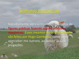 Símbolos MaçónicosSeguidamente, apresento vários exemplos de figuras públicas fazendo alguns símbolos maçónicos. Esses mesmos símbolos também são feitos por Hugo Gambetta, como pude aperceber-me outrora, ao assistir às suas pregações. 