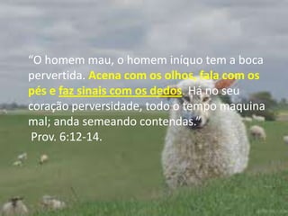 “O homem mau, o homem iníquo tem a boca pervertida. Acena com os olhos, fala com os pés e faz sinais com os dedos. Há no seu coração perversidade, todo o tempo maquina mal; anda semeando contendas.” Prov. 6:12-14.