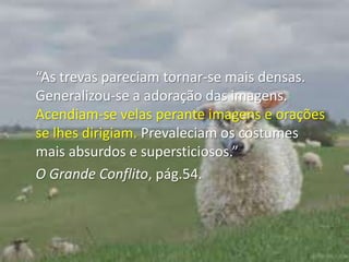 “As trevas pareciam tornar-se mais densas. Generalizou-se a adoração das imagens. Acendiam-se velas perante imagens e orações se lhes dirigiam. Prevaleciam os costumes mais absurdos e supersticiosos.” O Grande Conflito, pág.54.