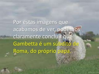 Por estas imagens que acabamos de ver, podemos claramente concluir que Gambetta é um súbdito de Roma, do próprio papa. 