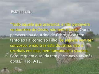  Está escrito:“Todo aquele que prevarica, e não persevera na doutrina de Cristo, não tem a Deus. Quem persevera na doutrina de Cristo, esse tem tanto ao Pai como ao Filho. Se alguém vem ter convosco, e não traz esta doutrina, não o recebais em casa, nem tampouco o saudeis. Porque quem o saúda tem parte nas suas más obras.” II Jo. 9-11.