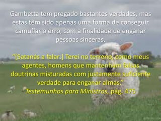 Gambetta tem pregado bastantes verdades, mas estas têm sido apenas uma forma de conseguir camuflar o erro, com a finalidade de enganar pessoas sinceras. “[Satanás a falar:] Terei no terreno, como meus agentes, homens que mantenham falsas doutrinas misturadas com justamente suficiente verdade para enganar almas.” Testemunhos para Ministros, pág. 475
