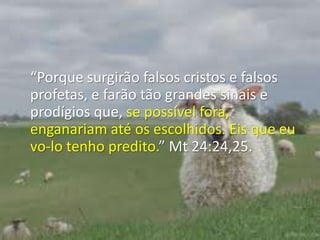 “Porque surgirão falsos cristos e falsos profetas, e farão tão grandes sinais e prodígios que, se possível fora, enganariam até os escolhidos. Eis que eu vo-lo tenho predito.” Mt 24:24,25.