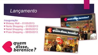 Lançamento
Inauguração:
♥ Midway Mall – 01/05/2013
♥ Norte Shopping – 01/05/2013
♥ Natal Shopping – 08/05/2013
♥ Praia Shopping – 08/05/2013
 