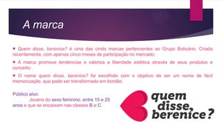 A marca
♥ Quem disse, berenice? é uma das cindo marcas pertencentes ao Grupo Boticário. Criada
recentemente, com apenas cinco meses de participação no mercado;
♥ A marca promove tendencias e valoriza a liberdade estética através de seus produtos e
conceito;
♥ O nome quem disse, berenice? foi escolhido com o objetivo de ser um nome de fácil
memorização, que pode ser transformado em bordão.
Público alvo:
Jovens do sexo feminino, entre 15 e 25
anos e que se encaixam nas classes B e C.
 