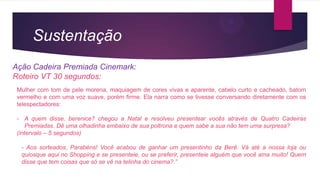 Sustentação
Ação Cadeira Premiada Cinemark:
Roteiro VT 30 segundos:
Mulher com tom de pele morena, maquiagem de cores vivas e aparente, cabelo curto e cacheado, batom
vermelho e com uma voz suave, porém firme. Ela narra como se tivesse conversando diretamente com os
telespectadores:
- A quem disse, berenice? chegou a Natal e resolveu presentear vocês através de Quatro Cadeiras
Premiadas. Dê uma olhadinha embaixo de sua poltrona e quem sabe a sua não tem uma surpresa?
(intervalo – 5 segundos)
- Aos sorteados, Parabéns! Você acabou de ganhar um presentinho da Berê. Vá até a nossa loja ou
quiosque aqui no Shopping e se presenteie, ou se preferir, presenteie alguém que você ama muito! Quem
disse que tem coisas que só se vê na telinha do cinema?.”
 