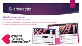Sustentação
Desafio de Maquiagem:
Início em 15 de julho de 2013.
O Desafio de Maquiagem “Quem Disse?” consistirá em um concurso nas redes
sociais com o apoio de um programa de TV local.
 