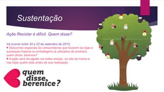 Sustentação
Ação Reciclar é difícil. Quem disse?
Irá ocorrer entre 20 e 22 de setembro de 2013;
♥ Descontos especiais às consumidoras que levarem às lojas e
quiosques frascos ou embalagens já utilizados de produtos
quem disse, berenice?
♥ A ação será divulgada via redes sociais, no site da marca e
nas lojas quatro dias antes de sua realização.
 