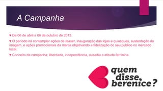 A Campanha
♥ De 06 de abril a 06 de outubro de 2013.
♥ O período irá contemplar ações de teaser, inauguração das lojas e quiosques, sustentação da
imagem, e ações promocionais da marca objetivando a fidelização do seu publico no mercado
local.
♥ Conceito da campanha: liberdade, independência, ousadia e atitude feminina.
 