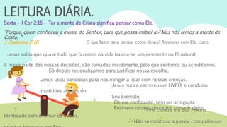 LEITURA DIÁRIA.
Sexta – I Cor 2:16 – Ter a mente de Cristo significa pensar como Ele.
“Porque, quem conheceu a mente do Senhor, para que possa instruí-lo? Mas nós temos a mente de
Cristo. “
1 Coríntios 2:16 O que fazer para pensar como Jesus? Aprender com Ele, claro.
Jesus sabia que quase tudo que fazemos na vida baseia-se simplesmente na fé natural.
A maior parte das nossas decisões, são tomadas inicialmente, pelo que sentimos ou acreditamos.
Só depois racionalizamos para justificar nossa escolha.
Jesus usou parabolas para nos obrigar a lidar com nossas crenças.
Jesus nunca escreveu um LIVRO, e conduziu
multidões através do
Seu Exemplo.
Ele era confidante, sem ser arrogante
Ensinava valores absolutos sem ser rígido.Tinha clareza em Sua Própria
Identidade sem diminuir os outros.
Não se mostrava superior com palestras
 