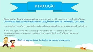 INTRODUÇÃO
Quem nasceu de novo é nova criatura, e assim a vida cristã é norteada pelo Espírito Santo.
O Novo Nascimento acontece quando em ORAÇÃO buscamos ter COMUNHÃO com Jesus.
Isso significa que nós, como cristãos, não andamos segundo a carne, mas segundo o Espírito.
A presente lição é uma reflexão introspectiva sobre a nossa maneira de viver,
as nossas atitudes e as nossas decisões, e se realmente Jesus é o Senhor de nosso
pensamento.
É fácil ver quando Jesus é o Senhor da vida de uma pessoa.
 