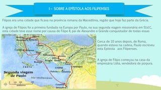 I – SOBRE A EPÍSTOLA AOS FILIPENSES
Filipos era uma cidade que ficava na província romana da Macedônia, região que hoje faz parte da Grécia.
A igreja de Filipos foi a primeira fundada na Europa por Paulo, na sua segunda viagem missionária em 51d.C,
esta cidade teve esse nome por causa de Filipe II, pai de Alexandre o Grande conquistador de todas essas
províncias.
A igreja de Filipo começou na casa da
empresária Lídia, vendedora de púrpura.
Cerca de 10 anos depois, de Roma,
quando estava na cadeia, Paulo escreveu
esta Epístola aos Filipenses.
 