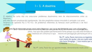 I – 1. A doutrina
O objetivo da carta não era solucionar problemas doutrinários nem de relacionamentos entre os
filipenses,
pois eles haviam amadurecido rapidamente. Um dos propósitos estava vinculado à amizade e ao amor
recíproco do apóstolo (Fp 1.7-9; 4.1). Os problemas referentes às heresias eram periféricos e de fácil
controle.
Na 1ª carta Paulo demonstra muito amor pelos filipenses, por causa da fidelidade para com o Evangelho.
Na 4ª carta, Paulo faz um agradecimento, demonstrando muito amor.
Na 3ª carta, Paulo menciona os legalistas
com intuito de ajudar, não era nada nada
não havia Sinagoga . ( isso mostra que a
a maioria.
Na 2ª carta dá até para sentir as batidas do coração de Paulo, ele informa os irmãos que está
preso, mas que eles podem permanecerem firme porque sua vida está firmada em
seu interesse em comunicar é que mesmo em perseguição permaneçam em u
 
