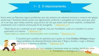 I – 2. O relacionamento.
Havia entre os filipenses alguns problemas que são próprios da natureza humana e comuns nas igrejas
ainda hoje (“Somente deveis portar-vos dignamente conforme o evangelho de Cristo, para que, quer
vá e vos veja, quer esteja ausente, ouça acerca de vós que estais num mesmo espírito, combatendo
juntamente com o mesmo ânimo pela fé do evangelho. “ Filipenses 1:27
O apóstolo pede que haja unidade e harmonia entre os crentes, tendo por base
a humildade e o exemplo de Cristo.
É possível que o pedido do apóstolo para ajudar as irmãs Evódia e Síntique indique
algum problema de desentendimento entre elas (“Rogo a Evódia, e rogo a Síntique,
que sintam o mesmo no Senhor. “ Filipenses 4:2).
“Nada façais por contenda ou por vanglória, mas por humildade; cada um considere os outros
superiores a si mesmo. “ Filipenses 2:3
“Fazei todas as coisas sem murmurações nem contendas; “ Filipenses 2:14
 