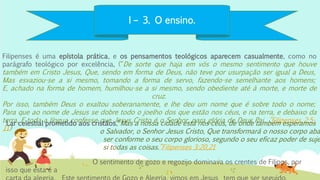 I – 3. O ensino.
Filipenses é uma epístola prática, e os pensamentos teológicos aparecem casualmente, como no
parágrafo teológico por excelência, (“De sorte que haja em vós o mesmo sentimento que houve
também em Cristo Jesus, Que, sendo em forma de Deus, não teve por usurpação ser igual a Deus,
Mas esvaziou-se a si mesmo, tomando a forma de servo, fazendo-se semelhante aos homens;
E, achado na forma de homem, humilhou-se a si mesmo, sendo obediente até à morte, e morte de
cruz.
Por isso, também Deus o exaltou soberanamente, e lhe deu um nome que é sobre todo o nome;
Para que ao nome de Jesus se dobre todo o joelho dos que estão nos céus, e na terra, e debaixo da
terra, E toda a língua confesse que Jesus Cristo é o Senhor, para glória de Deus Pai. ”Filipenses 2:5-
11)
O sentimento de gozo e regozijo dominava os crentes de Filipos, por
isso que esta é a
Lar celestial prometido aos cristãos,“Mas a nossa cidade está nos céus, de onde também esperamos
o Salvador, o Senhor Jesus Cristo, Que transformará o nosso corpo aba
ser conforme o seu corpo glorioso, segundo o seu eficaz poder de suje
si todas as coisas.”Filipenses 3:20,21
 