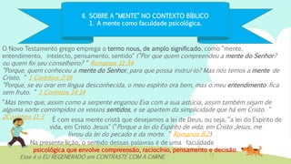 II. SOBRE A “MENTE” NO CONTEXTO BÍBLICO
1. A mente como faculdade psicológica.
O Novo Testamento grego emprega o termo nous, de amplo significado, como “mente,
entendimento, intelecto, pensamento, sentido" (“Por que quem compreendeu a mente do Senhor?
ou quem foi seu conselheiro? “ Romanos 11:34
“Porque, quem conheceu a mente do Senhor, para que possa instruí-lo? Mas nós temos a mente de
Cristo. “ 1 Coríntios 2:16
“Porque, se eu orar em língua desconhecida, o meu espírito ora bem, mas o meu entendimento fica
sem fruto. “ 1 Coríntios 14:14
Esse é o EU REGENERADO em CONTRASTE COM A CARNE.
É com essa mente cristã que desejamos a lei de Deus, ou seja, “a lei do Espírito de
vida, em Cristo Jesus" (“Porque a lei do Espírito de vida, em Cristo Jesus, me
livrou da lei do pecado e da morte. “ Romanos 8:2).
Na presente lição, o sentido dessas palavras é de uma faculdade
psicológica que envolve compreensão, raciocínio, pensamento e decisão.
“Mas temo que, assim como a serpente enganou Eva com a sua astúcia, assim também sejam de
alguma sorte corrompidos os vossos sentidos, e se apartem da simplicidade que há em Cristo. “
2Coríntios 11:3
 