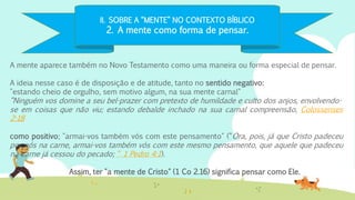 II. SOBRE A “MENTE” NO CONTEXTO BÍBLICO
2. A mente como forma de pensar.
A mente aparece também no Novo Testamento como uma maneira ou forma especial de pensar.
A ideia nesse caso é de disposição e de atitude, tanto no sentido negativo:
"estando cheio de orgulho, sem motivo algum, na sua mente carnal"
“Ninguém vos domine a seu bel-prazer com pretexto de humildade e culto dos anjos, envolvendo-
se em coisas que não viu; estando debalde inchado na sua carnal compreensão, Colossenses
2:18
como positivo; "armai-vos também vós com este pensamento" (“Ora, pois, já que Cristo padeceu
por nós na carne, armai-vos também vós com este mesmo pensamento, que aquele que padeceu
na carne já cessou do pecado; “ 1 Pedro 4:1).
Assim, ter "a mente de Cristo" (1 Co 2.16) significa pensar como Ele.
 