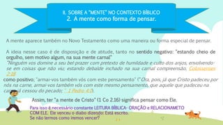 II. SOBRE A “MENTE” NO CONTEXTO BÍBLICO
2. A mente como forma de pensar.
A mente aparece também no Novo Testamento como uma maneira ou forma especial de pensar.
A ideia nesse caso é de disposição e de atitude, tanto no sentido negativo: "estando cheio de
orgulho, sem motivo algum, na sua mente carnal"
“Ninguém vos domine a seu bel-prazer com pretexto de humildade e culto dos anjos, envolvendo-
se em coisas que não viu; estando debalde inchado na sua carnal compreensão, Colossenses
2:18
Para isso é necessário constante LEITURA BÍBLICA- ORAÇÃO e RELACIONAMETO
COM ELE. Ele venceu o diabo dizendo: Está escrito.
Se não lermos como iremos vencer?
Assim, ter "a mente de Cristo" (1 Co 2.16) significa pensar como Ele.
como positivo; "armai-vos também vós com este pensamento" (“Ora, pois, já que Cristo padeceu por
nós na carne, armai-vos também vós com este mesmo pensamento, que aquele que padeceu na
carne já cessou do pecado; “ 1 Pedro 4:1).
 