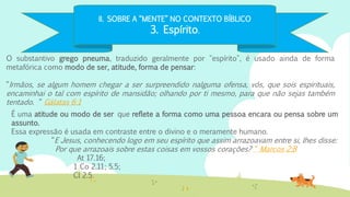 II. SOBRE A “MENTE” NO CONTEXTO BÍBLICO
3. Espírito.
O substantivo grego pneuma, traduzido geralmente por "espírito", é usado ainda de forma
metafórica como modo de ser, atitude, forma de pensar:
“Irmãos, se algum homem chegar a ser surpreendido nalguma ofensa, vós, que sois espirituais,
encaminhai o tal com espírito de mansidão; olhando por ti mesmo, para que não sejas também
tentado. “ Gálatas 6:1
É uma atitude ou modo de ser que reflete a forma como uma pessoa encara ou pensa sobre um
assunto.
Essa expressão é usada em contraste entre o divino e o meramente humano.
“E Jesus, conhecendo logo em seu espírito que assim arrazoavam entre si, lhes disse:
Por que arrazoais sobre estas coisas em vossos corações? “ Marcos 2:8
At 17.16;
1 Co 2.11; 5.5;
Cl 2.5.
 