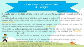 II. SOBRE A “MENTE” NO CONTEXTO BÍBLICO
4. Coração.
O coração aparece em toda a Bíblia como o centro da vida física, espiritual e mental; emotiva e
volitiva.
É a fonte de vários sentimentos e afeições, como alegria e tristeza (“O que canta canções para o
coração aflito é como aquele que despe a roupa num dia de frio, ou como o vinagre sobre salitre.”
Provérbios 25:20
“Eis que os meus servos exultarão pela alegria de coração, mas vós gritareis pela tristeza de
coração; e uivareis pelo quebrantamento de espírito. “ Isaías 65:14
Esse sentido aparece também no Antigo Testamento: "guarda o teu coração,
porque dele procedem as saídas da vida" (Pv 4.23).
O coração é a sede do pensamento e da compreensão (“Porém não vos tem dado o Senhor um
coração para entender, nem olhos para ver, nem ouvidos para ouvir, até ao dia de hoje.” Deut29:4
Pv 14.10
Seu uso metafórico aparece como a fonte causativa da vida psicológica de uma
pessoa
em seus vários aspectos, mas a ênfase especial nos pensamentos significa o
"homem interior" (Mt 22.37; 2 Co 9.7; Rm 2.5).
 