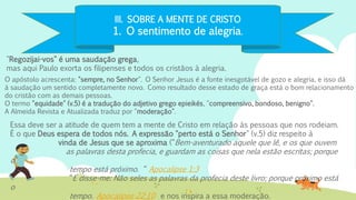 III. SOBRE A MENTE DE CRISTO
1. O sentimento de alegria.
"Regozijai-vos" é uma saudação grega,
mas aqui Paulo exorta os filipenses e todos os cristãos à alegria.
Essa deve ser a atitude de quem tem a mente de Cristo em relação às pessoas que nos rodeiam.
É o que Deus espera de todos nós. A expressão "perto está o Senhor" (v.5) diz respeito à
vinda de Jesus que se aproxima (“Bem-aventurado aquele que lê, e os que ouvem
as palavras desta profecia, e guardam as coisas que nela estão escritas; porque
o
tempo está próximo. “ Apocalipse 1:3
“E disse-me: Não seles as palavras da profecia deste livro; porque próximo está
o
tempo. Apocalipse 22:10 e nos inspira a essa moderação.
O apóstolo acrescenta: "sempre, no Senhor". O Senhor Jesus é a fonte inesgotável de gozo e alegria, e isso dá
à saudação um sentido completamente novo. Como resultado desse estado de graça está o bom relacionamento
do cristão com as demais pessoas.
O termo "equidade" (v.5) é a tradução do adjetivo grego epieikés, "compreensivo, bondoso, benigno".
A Almeida Revista e Atualizada traduz por "moderação".
 