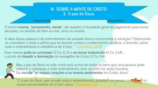 III. SOBRE A MENTE DE CRISTO
3. A paz de Deus.
O termo noema, "pensamento, mente", diz respeito à faculdade geral de julgamento para tomar
decisões, no sentido de bem ou mal, certo ou errado.
A ideia dessa palavra é de entendimento da vontade divina concernente à salvação (“Destruindo
os conselhos, e toda a altivez que se levanta contra o conhecimento de Deus, e levando cativo
todo o entendimento à obediência de Cristo; “ 2 Coríntios 10:5)
Mas a paz de Deus na vida cristã está acima de todos os bens que uma pessoa pode
adquirir e sobrepuja a todo entendimento, pois vai além da razão humana.
Ela excede "os vossos corações e os vossos sentimentos em Cristo Jesus"
“E a paz de Deus, que excede todo o entendimento, guardará os vossos corações e os
vossos pensamentos em Cristo Jesus.” Filipenses 4:7.
Esse noema pode se corromper (2 Co 11.3) e se tornar endurecido (2 Co 3.14),
a ponto de impedir a iluminação do evangelho de Cristo (2 Co 4.4).
 