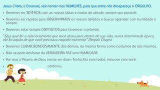 Jesus Cristo, o Emanuel, veio tornar-nos HUMILDES, para que entre nós desapareça o ORGULHO.
 Devemos ser SEVEROS com as nossas faltas e mudar de atitude, sempre que possível.
 Devemos ser rápidos para OBSERVARMOS os nossos defeitos e buscar aprender com humildade e
sempre.
 Devemos estar sempre DISPOSTOS para favorecer o próximo.
“Seja qual for o relacionamento que você atraiu para dentro de sua vida, numa determinada época,
ele foi aquilo de que você precisava naquele momento” Deepak Chopra
 Devemos CUIDAR BONDOSAMENTE dos demais, da mesma forma como cuidamos de nós mesmos.
 Não se pode desfrutar da VERDADEIRA PAZ sem HUMILDADE.
 Por isso a Palavra de Deus insiste em dizer: Tenha Paz com todos, inclusive com você.
 continua...
 
