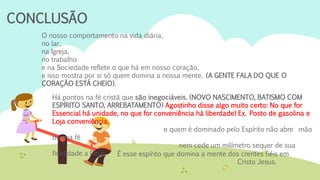 CONCLUSÃO
O nosso comportamento na vida diária,
no lar,
na Igreja,
no trabalho
e na Sociedade reflete o que há em nosso coração,
e isso mostra por si só quem domina a nossa mente. (A GENTE FALA DO QUE O
CORAÇÃO ESTÁ CHEIO).
É esse espírito que domina a mente dos crentes fiéis em
Cristo Jesus.
Há pontos na fé cristã que são inegociáveis, (NOVO NASCIMENTO, BATISMO COM
ESPÍRITO SANTO, ARREBATAMENTO) Agostinho disse algo muito certo: No que for
Essencial há unidade, no que for conveniência há liberdade) Ex. Posto de gasolina e
Loja conveniência.
e quem é dominado pelo Espírito não abre mão
de sua fé
nem cede um milímetro sequer de sua
fidelidade a Deus.
 