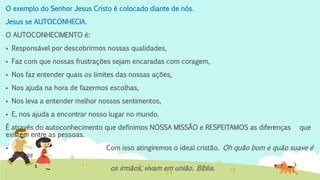 O exemplo do Senhor Jesus Cristo é colocado diante de nós.
Jesus se AUTOCONHECIA.
O AUTOCONHECIMENTO é:
 Responsável por descobrirmos nossas qualidades,
 Faz com que nossas frustrações sejam encaradas com coragem,
 Nos faz entender quais os limites das nossas ações,
 Nos ajuda na hora de fazermos escolhas,
 Nos leva a entender melhor nossos sentimentos,
 E, nos ajuda a encontrar nosso lugar no mundo.
É através do autoconhecimento que definimos NOSSA MISSÃO e RESPEITAMOS as diferenças que
existem entre as pessoas.
 Com isso atingiremos o ideal cristão. Oh quão bom e quão suave é
que os
os irmãos, vivam em união. Bíblia.
 