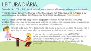 LEITURA DIÁRIA.
Segunda - Mc 12:30 – A fé cristã é racional, assim, amamos a Deus com todo nosso entendimento.
“Amarás, pois, ao Senhor teu Deus de todo o teu coração, e de toda a tua alma, e de todo o teu
entendimento, e de todas as tuas forças; este é o primeiro mandamento. “ Marcos 12:30
O Deus, Nosso Senhor, não nos pede que desprezemos nossas mentes para nos tornarmos
cristãos. Há pessoas que pensam que, para se tornarem cristãs, elas precisam deixar seus cérebros
em algum lugar do espaço. Assim estariam dando um salto no escuro.
O único salto que o Novo Testamento nos chama a dar, não é um salto no escuro, mas é
para fora o escuro, para a luz, para aquilo que verdadeiramente podemos entender.
E, quando não entendemos algum texto MISTERIOSO?
Vamos para o Culto de Ensino e para a Escola Dominical e se
continuar sendo mistério, seguimos em frente, porque
mistérios tem por toda parte. Ex. dá para explicar a lei da
gravidade?
 