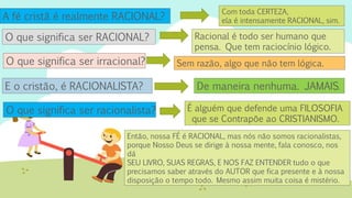 A fé cristã é realmente RACIONAL?
Com toda CERTEZA,
ela é intensamente RACIONAL, sim.
E o cristão, é RACIONALISTA?
O que significa ser RACIONAL? Racional é todo ser humano que
pensa. Que tem raciocínio lógico.
O que significa ser irracional? Sem razão, algo que não tem lógica.
De maneira nenhuma. JAMAIS.
O que significa ser racionalista? É alguém que defende uma FILOSOFIA
que se Contrapõe ao CRISTIANISMO.
Então, nossa FÉ é RACIONAL, mas nós não somos racionalistas,
porque Nosso Deus se dirige à nossa mente, fala conosco, nos
dá
SEU LIVRO, SUAS REGRAS, E NOS FAZ ENTENDER tudo o que
precisamos saber através do AUTOR que fica presente e à nossa
disposição o tempo todo. Mesmo assim muita coisa é mistério.
 