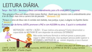 LEITURA DIÁRIA.
Terça – Rm 7:25 – Servimos a Deus com entendimento, pois a fé cristã NÃO É irracional.
“Dou graças a Deus por Jesus Cristo nosso Senhor. Assim que eu mesmo com o entendimento sirvo
à lei de Deus, mas com a carne à lei do pecado. “ Romanos 7:25
“Porque o reino de Deus não é comida nem bebida, mas justiça, e paz, e alegria no Espírito Santo.
“ Rm14:17
É preciso agir de forma JUSTA, promover a PAZ e com ALEGRIA na alma. E qual é o combustível
disso?
MOTIVAÇÃO = MOTIV + AÇÃO – O que motiva uma pessoa? Como desenvolver a
capacidade de MOTIVAR-SE sem depender de estímulos EXTERNOS?
Não existe nenhuma fórmula e nenhum passo a passo para
seguir e obter motivação, mas qualquer pessoa pode superar o
DESÂNIMO e MOTIVAR-SE, se estiver disposta a isso e buscar
os RECURSOS NECESSÁRIOS.
“A vida é uma peça de teatro que não per
CANTE, CHORE, RIA e VIVA intensamente, ANTES QUE A CORTINA SE FECHE e a peça termine
SEM APLAUSOS”. Charlie Chaplin
 