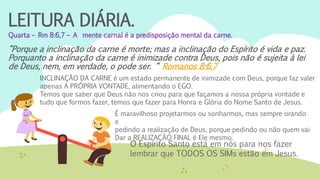 LEITURA DIÁRIA.
Quarta – Rm 8:6,7 – A mente carnal é a predisposição mental da carne.
“Porque a inclinação da carne é morte; mas a inclinação do Espírito é vida e paz.
Porquanto a inclinação da carne é inimizade contra Deus, pois não é sujeita à lei
de Deus, nem, em verdade, o pode ser. “ Romanos 8:6,7
INCLINAÇÃO DA CARNE é um estado permanente de inimizade com Deus, porque faz valer
apenas A PRÓPRIA VONTADE, alimentando o EGO.
Temos que saber que Deus não nos criou para que façamos a nossa própria vontade e
tudo que formos fazer, temos que fazer para Honra e Glória do Nome Santo de Jesus.
É maravilhoso projetarmos ou sonharmos, mas sempre orando
e
pedindo a realização de Deus, porque pedindo ou não quem vai
Dar a REALIZAÇÃO FINAL é Ele mesmo.
O Espírito Santo está em nós para nos fazer
lembrar que TODOS OS SIMs estão em Jesus.
 