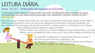 LEITURA DIÁRIA.
Quinta – Rm 12:2 – Transformados pela renovação de nossa mente.
“E não sede conformados com este mundo, mas sede transformados pela renovação do vosso
entendimento, para que experimenteis qual seja a boa, agradável, e perfeita vontade de Deus.”
Romanos 12:2
Deus tem e quer o melhor para todos nós, mas para avançarmos, tempos que ampliar nossa visão, e
não ficar se lamentando e nem com discursos negativos do não posso, não tenho condições, etc..
Se a mente não for renovada, não haverá crescimento. Conheça qual é a verdade que vai te libertar
desse problema que te impede de seguir em frente.
“Deixe o ímpio o seu caminho, e o homem maligno os seus pensamentos, e se conv
Senhor, que se compadecerá dele; torne para o nosso Deus, porque grandioso é em
“ Isaías 55:7
Se converter é abandonar o caminho que leva para a ruína. É
reconhecer, que é teimoso, é orgulhoso, etc..
Se converter é subjugar a minha mente e renovar, buscando por
meio oração e súplica, ter a Mente de Cristo.
 