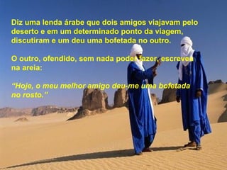 Diz uma lenda árabe que dois amigos viajavam pelo
deserto e em um determinado ponto da viagem,
discutiram e um deu uma bofetada no outro.

O outro, ofendido, sem nada poder fazer, escreveu
na areia:

“Hoje, o meu melhor amigo deu-me uma bofetada
no rosto.”
 