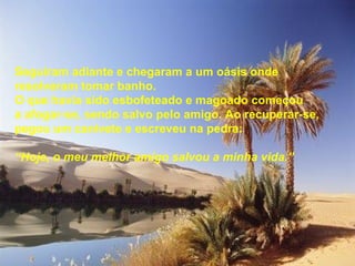 Seguiram adiante e chegaram a um oásis onde
resolveram tomar banho.
O que havia sido esbofeteado e magoado começou
a afogar-se, sendo salvo pelo amigo. Ao recuperar-se,
pegou um canivete e escreveu na pedra:

“Hoje, o meu melhor amigo salvou a minha vida.”
 