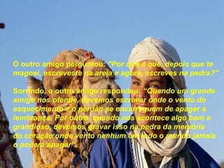 O outro amigo perguntou: “Por quê é que, depois que te
magoei, escreveste na areia e agora, escreves na pedra?”

Sorrindo, o outro amigo respondeu: “Quando um grande
amigo nos ofende, devemos escrever onde o vento do
esquecimento e o perdão se encarreguem de apagar a
lembrança. Por outro, quando nos acontece algo bom e
grandioso, devemos gravar isso na pedra da memória
do coração onde vento nenhum em todo o mundo jamais
o poderá apagar”.
 