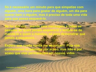 Só é necessário um minuto para que simpatize com
alguém, uma hora para gostar de alguém, um dia para
querer bem a alguém, mas é preciso de toda uma vida
para que possa esquecê-lo.

Se for sincero... mande esta mensagem a todas as
pessoas as quais jamais esquecerá e lembre-se de
mandá-la a quem a mandou, só para demonstrar que
jamais a esquecerá...

Espero que vocês nunca me esqueçam! Pois nós
conhecemos as pessoas por acaso, mas não é por
acaso que elas permanecem em nossas vidas...



Formatado por Beth Norling
 