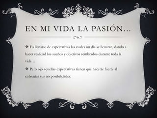 EN MI VIDA LA PASIÓN…
 Es llenarse de expectativas las cuales un día se llenaran, dando a
hacer realidad los sueños y objetivos sembrados durante toda la
vida…

 Pero ojo aquellas expectativas tienen que hacerte fuerte al
enfrentar sus no posibilidades.

 