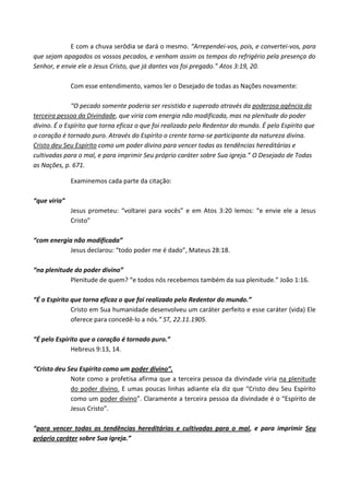 E com a chuva serôdia se dará o mesmo. “Arrependei-vos, pois, e convertei-vos, para
que sejam apagados os vossos pecados, e venham assim os tempos do refrigério pela presença do
Senhor, e envie ele a Jesus Cristo, que já dantes vos foi pregado.” Atos 3:19, 20.
Com esse entendimento, vamos ler o Desejado de todas as Nações novamente:
“O pecado somente poderia ser resistido e superado através da poderosa agência da
terceira pessoa da Divindade, que viria com energia não modificada, mas na plenitude do poder
divino. É o Espírito que torna eficaz o que foi realizado pelo Redentor do mundo. É pelo Espírito que
o coração é tornado puro. Através do Espírito o crente torna-se participante da natureza divina.
Cristo deu Seu Espírito como um poder divino para vencer todas as tendências hereditárias e
cultivadas para o mal, e para imprimir Seu próprio caráter sobre Sua igreja.” O Desejado de Todas
as Nações, p. 671.
Examinemos cada parte da citação:
“que viria”
Jesus prometeu: “voltarei para vocês” e em Atos 3:20 lemos: “e envie ele a Jesus
Cristo”
“com energia não modificada”
Jesus declarou: “todo poder me é dado”, Mateus 28:18.
“na plenitude do poder divino”
Plenitude de quem? “e todos nós recebemos também da sua plenitude.” João 1:16.
“É o Espírito que torna eficaz o que foi realizado pelo Redentor do mundo.”
Cristo em Sua humanidade desenvolveu um caráter perfeito e esse caráter (vida) Ele
oferece para concedê-lo a nós.” ST, 22.11.1905.
“É pelo Espírito que o coração é tornado puro.”
Hebreus 9:13, 14.
“Cristo deu Seu Espírito como um poder divino”.
Note como a profetisa afirma que a terceira pessoa da divindade viria na plenitude
do poder divino. E umas poucas linhas adiante ela diz que “Cristo deu Seu Espírito
como um poder divino”. Claramente a terceira pessoa da divindade é o “Espírito de
Jesus Cristo”.
“para vencer todas as tendências hereditárias e cultivadas para o mal, e para imprimir Seu
próprio caráter sobre Sua igreja.”

 